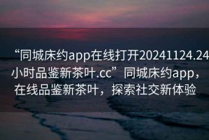 “同城床約app在線打開20241124.24小時品鑒新茶葉.cc”同城床約app，在線品鑒新茶葉，探索社交新體驗