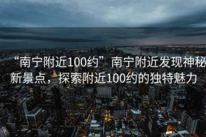 “南寧附近100約”南寧附近發(fā)現(xiàn)神秘新景點(diǎn)，探索附近100約的獨(dú)特魅力