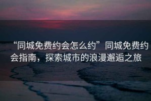 “同城免費約會怎么約”同城免費約會指南，探索城市的浪漫邂逅之旅
