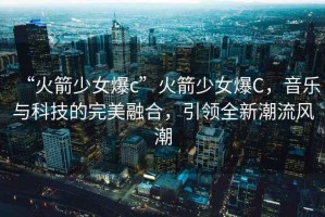 “火箭少女爆c”火箭少女爆C，音樂與科技的完美融合，引領全新潮流風潮