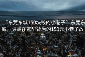 “東莞東城150塊錢的小巷子”東莞東城，隱藏在繁華背后的150元小巷子故事
