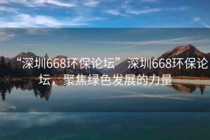 “深圳668環(huán)保論壇”深圳668環(huán)保論壇，聚焦綠色發(fā)展的力量