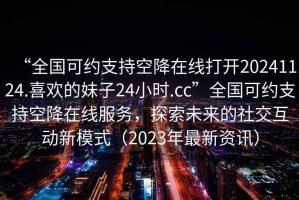 “全國可約支持空降在線打開20241124.喜歡的妹子24小時.cc”全國可約支持空降在線服務(wù)，探索未來的社交互動新模式（2023年最新資訊）