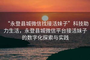 “永登縣城微信找接活妹子”科技助力生活，永登縣城微信平臺接活妹子的數(shù)字化探索與實(shí)踐