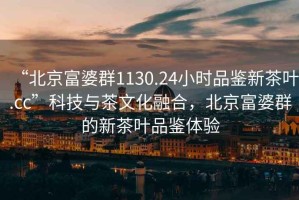 “北京富婆群1130.24小時(shí)品鑒新茶葉.cc”科技與茶文化融合，北京富婆群的新茶葉品鑒體驗(yàn)