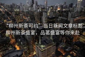 “柳州新茶可約”當(dāng)日新聞文章標(biāo)題，柳州新茶盛宴，品茗盛宴等你來赴