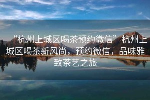 “杭州上城區(qū)喝茶預約微信”杭州上城區(qū)喝茶新風尚，預約微信，品味雅致茶藝之旅