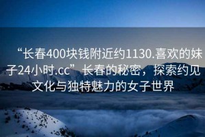 “長(zhǎng)春400塊錢(qián)附近約1130.喜歡的妹子24小時(shí).cc”長(zhǎng)春的秘密，探索約見(jiàn)文化與獨(dú)特魅力的女子世界