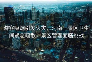 游客吸煙引發(fā)火災(zāi)，河南一景區(qū)衛(wèi)生間緊急疏散，景區(qū)管理面臨挑戰(zhàn)