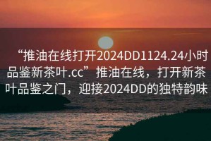 “推油在線打開2024DD1124.24小時品鑒新茶葉.cc”推油在線，打開新茶葉品鑒之門，迎接2024DD的獨特韻味