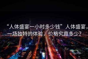 “人體盛宴一小時(shí)多少錢”人體盛宴，一場(chǎng)獨(dú)特的體驗(yàn)，價(jià)格究竟多少？