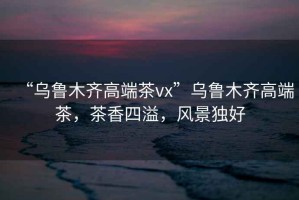 “烏魯木齊高端茶vx”烏魯木齊高端茶，茶香四溢，風(fēng)景獨(dú)好