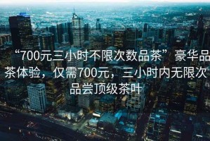 “700元三小時不限次數(shù)品茶”豪華品茶體驗，僅需700元，三小時內(nèi)無限次品嘗頂級茶葉