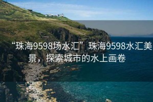 “珠海9598場水匯”珠海9598水匯美景，探索城市的水上畫卷