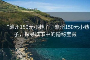 “贛州150元小巷子”贛州150元小巷子，探尋城市中的隱秘寶藏