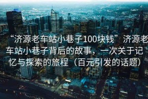 “濟(jì)源老車站小巷子100塊錢”濟(jì)源老車站小巷子背后的故事，一次關(guān)于記憶與探索的旅程（百元引發(fā)的話題）