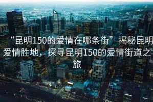 “昆明150的愛情在哪條街”揭秘昆明愛情勝地，探尋昆明150的愛情街道之旅