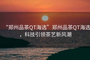 “鄭州品茶QT海選”鄭州品茶QT海選，科技引領(lǐng)茶藝新風(fēng)潮