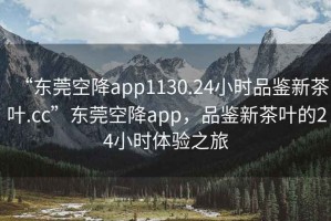 “東莞空降app1130.24小時品鑒新茶葉.cc”東莞空降app，品鑒新茶葉的24小時體驗之旅