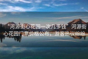 “河源街心花園一次幾多錢”河源街心花園門票價(jià)格公布，游客熱議紛紛