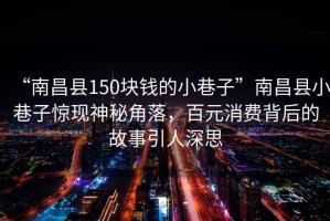 “南昌縣150塊錢(qián)的小巷子”南昌縣小巷子驚現(xiàn)神秘角落，百元消費(fèi)背后的故事引人深思