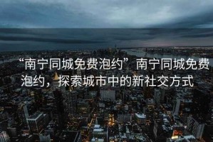 “南寧同城免費(fèi)泡約”南寧同城免費(fèi)泡約，探索城市中的新社交方式