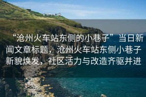 “滄州火車站東側的小巷子”當日新聞文章標題，滄州火車站東側小巷子新貌煥發(fā)，社區(qū)活力與改造齊驅并進