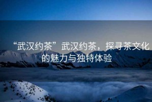“武漢約茶”武漢約茶，探尋茶文化的魅力與獨特體驗