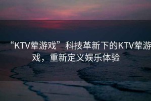 “KTV葷游戲”科技革新下的KTV葷游戲，重新定義娛樂體驗(yàn)