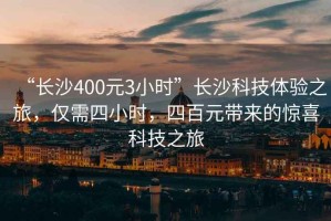 “長(zhǎng)沙400元3小時(shí)”長(zhǎng)沙科技體驗(yàn)之旅，僅需四小時(shí)，四百元帶來(lái)的驚喜科技之旅