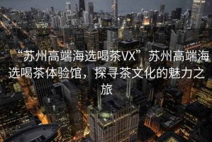 “蘇州高端海選喝茶VX”蘇州高端海選喝茶體驗(yàn)館，探尋茶文化的魅力之旅