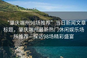 “肇慶端州98場推薦”當日新聞文章標題，肇慶端州最新熱門休閑娛樂場所推薦—探訪98場精彩盛宴
