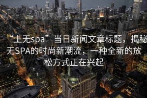 “上無spa”當(dāng)日新聞文章標(biāo)題，揭秘?zé)oSPA的時尚新潮流，一種全新的放松方式正在興起