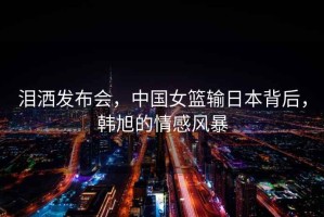 淚灑發(fā)布會(huì)，中國(guó)女籃輸日本背后，韓旭的情感風(fēng)暴
