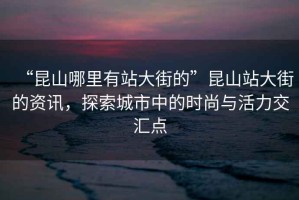 “昆山哪里有站大街的”昆山站大街的資訊，探索城市中的時尚與活力交匯點
