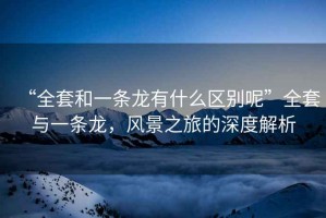“全套和一條龍有什么區(qū)別呢”全套與一條龍，風(fēng)景之旅的深度解析