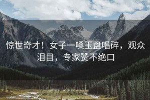 驚世奇才！女子一嗓玉盤(pán)唱碎，觀眾淚目，專家贊不絕口