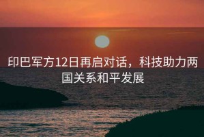印巴軍方12日再啟對(duì)話，科技助力兩國(guó)關(guān)系和平發(fā)展