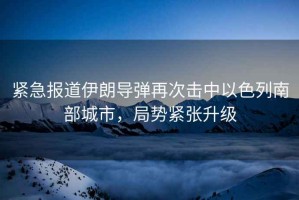 緊急報(bào)道伊朗導(dǎo)彈再次擊中以色列南部城市，局勢(shì)緊張升級(jí)