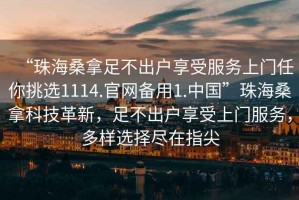 “珠海桑拿足不出戶享受服務(wù)上門任你挑選1114.官網(wǎng)備用1.中國”珠海桑拿科技革新，足不出戶享受上門服務(wù)，多樣選擇盡在指尖