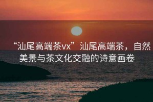 “汕尾高端茶vx”汕尾高端茶，自然美景與茶文化交融的詩意畫卷