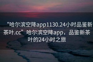 “哈爾濱空降app1130.24小時品鑒新茶葉.cc”哈爾濱空降app，品鑒新茶葉的24小時之旅