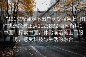 “101空降師足不出戶享受服務(wù)上門任你挑選絕對正點1123BBZ.官網(wǎng)備用1.中國”探索中國，體驗前沿的上門服務(wù)，感受科技與生活的融合