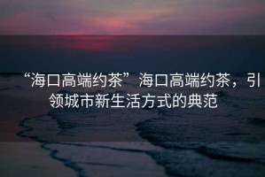 “?？诟叨思s茶”?？诟叨思s茶，引領(lǐng)城市新生活方式的典范