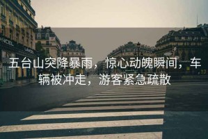 五臺山突降暴雨，驚心動魄瞬間，車輛被沖走，游客緊急疏散