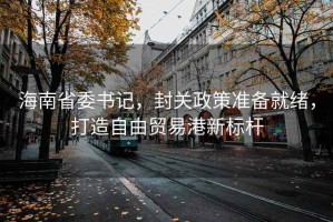 海南省委書記，封關(guān)政策準備就緒，打造自由貿(mào)易港新標桿