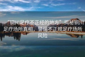 “銅川足療不正經(jīng)的地方”揭秘銅川足療場(chǎng)所真相，警惕不正規(guī)足療場(chǎng)所風(fēng)險(xiǎn)