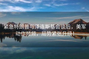 緊急特朗普與澤連斯基會談后，美軍動作頻頻，局勢緊張升級！