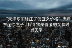 “天津東麗徐莊子便宜女價(jià)格”天津東麗徐莊子—探尋物美價(jià)廉的女裝時(shí)尚天堂
