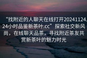 “找附近的人聊天在線打開20241124.24小時(shí)品鑒新茶葉.cc”探索社交新風(fēng)尚，在線聊天品茶，尋找附近茶友共賞新茶葉的魅力時(shí)光